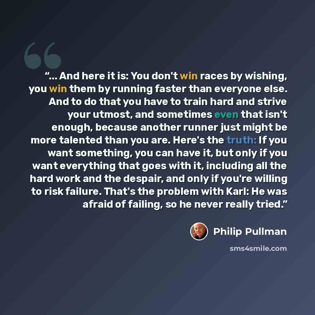 “... And here it is: You don't win races by wishing, you win them by running faster than everyone else. And to do that you have to train hard and strive your utmost, and sometimes even that isn't enough, because another runner just might be more talented than you are. Here's the truth: If you want…” quote by Philip Pullman