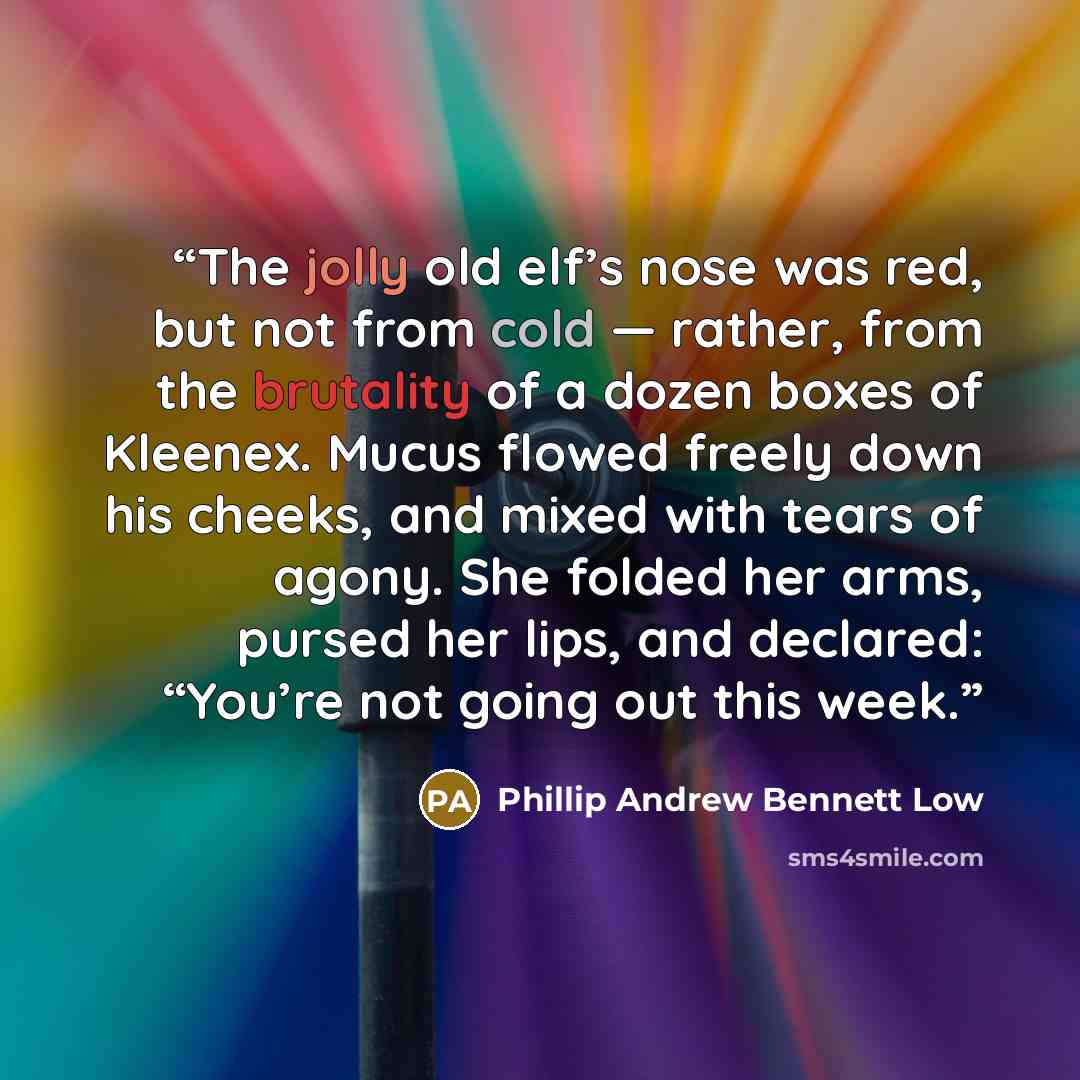 “The jolly old elf’s nose was red, but not from cold — rather, from the brutality of a dozen boxes of Kleenex. Mucus flowed freely down his cheeks, and mixed with tears of agony. She folded her arms, pursed her lips, and declared: “You’re not going out this week.” quote by Phillip Andrew Bennett Low