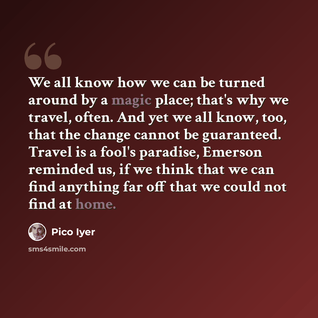 “We all know how we can be turned around by a magic place; that's why we travel, often. And yet we all know, too, that the change cannot be guaranteed. Travel is a fool's paradise, Emerson reminded us, if we think that we can find anything far off that we could not find at home.” quote by Pico Iyer