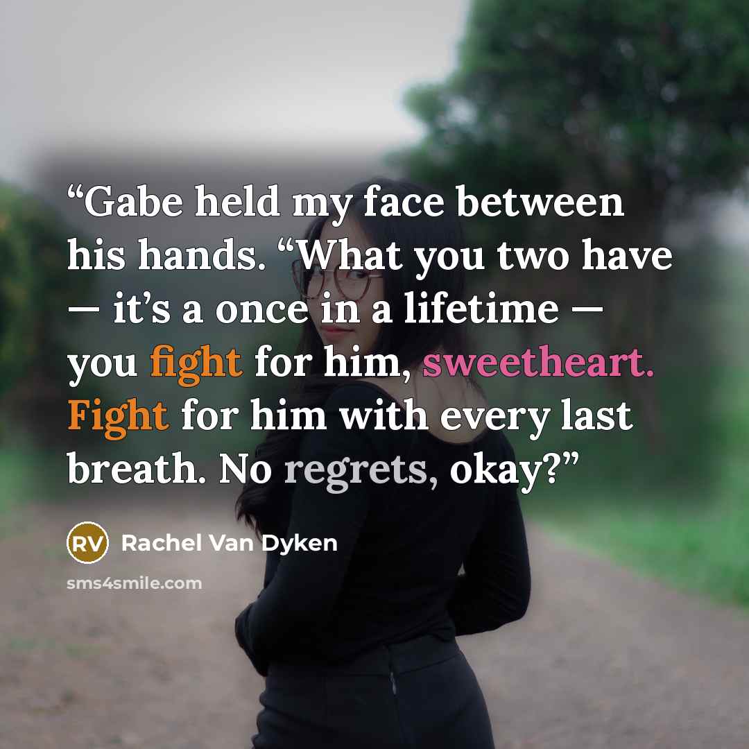 “Gabe held my face between his hands. “What you two have — it’s a once in a lifetime — you fight for him, sweetheart. Fight for him with every last breath. No regrets, okay?” quote by Rachel Van Dyken