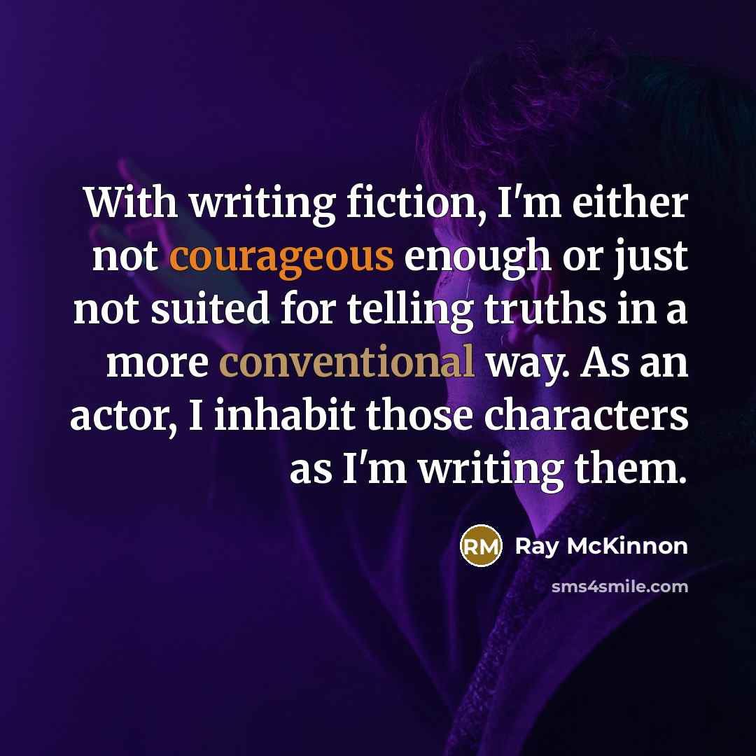 “With writing fiction, I'm either not courageous enough or just not suited for telling truths in a more conventional way. As an actor, I inhabit those characters as I'm writing them.” quote by Ray McKinnon