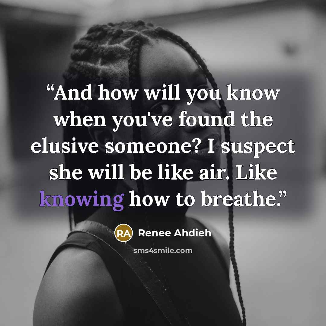 “And how will you know when you've found the elusive someone? I suspect she will be like air. Like knowing how to breathe.” quote by Renee Ahdieh