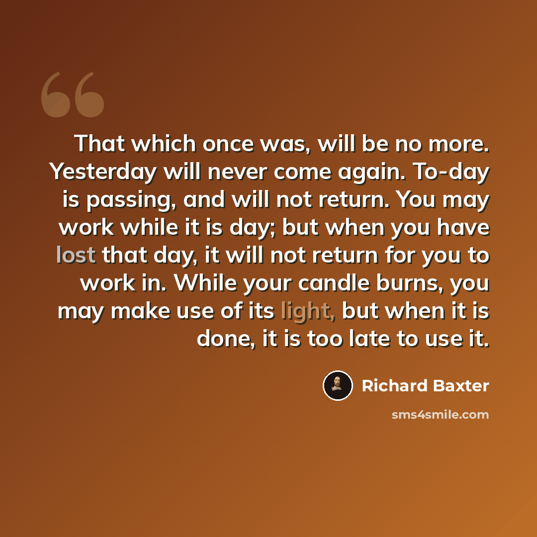 “That which once was, will be no more. Yesterday will never come again. To-day is passing, and will not return. You may work while it is day; but when you have lost that day, it will not return for you to work in. While your candle burns, you may make use of its light, but when it is done, it is…” quote by Richard Baxter