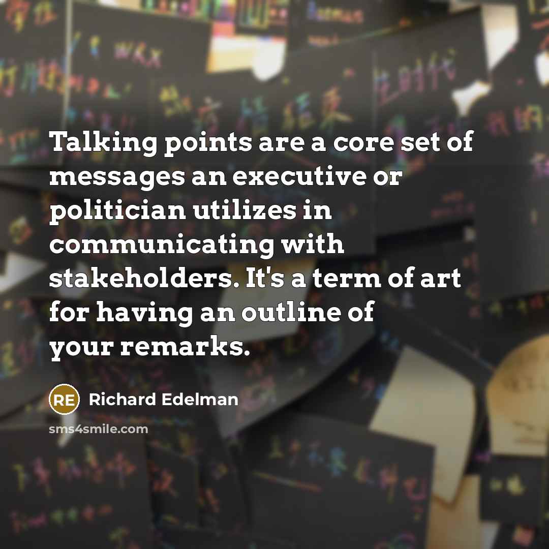“Talking points are a core set of messages an executive or politician utilizes in communicating with stakeholders. It's a term of art for having an outline of your remarks.” quote by Richard Edelman
