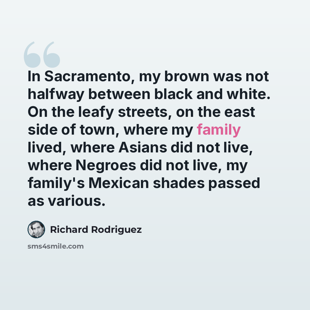 “In Sacramento, my brown was not halfway between black and white. On the leafy streets, on the east side of town, where my family lived, where Asians did not live, where Negroes did not live, my family's Mexican shades passed as various.” quote by Richard Rodriguez