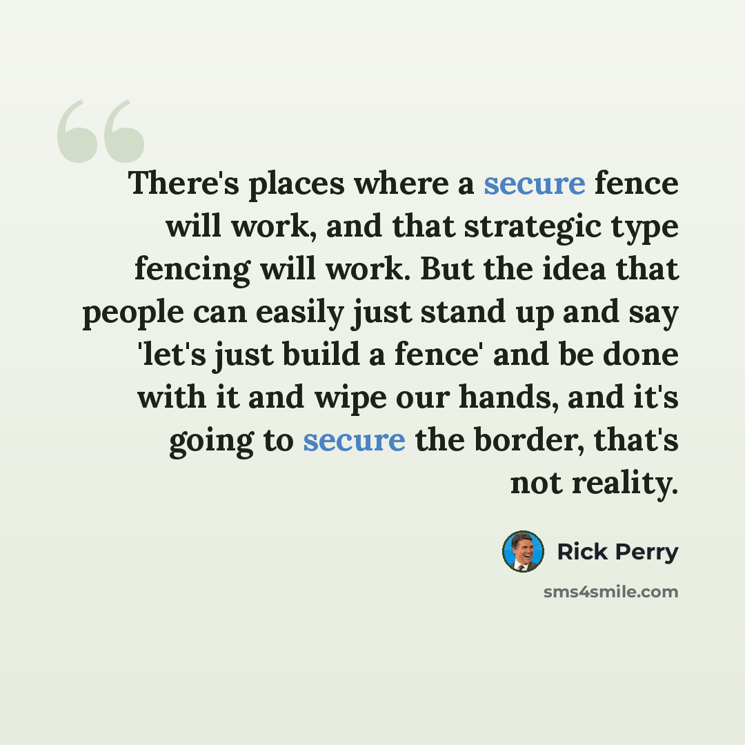 “There's places where a secure fence will work, and that strategic type fencing will work. But the idea that people can easily just stand up and say 'let's just build a fence' and be done with it and wipe our hands, and it's going to secure the border, that's not reality.” quote by Rick Perry