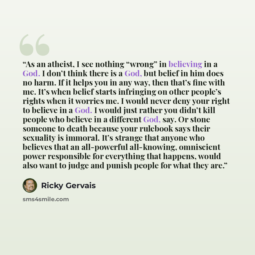 “As an atheist, I see nothing “wrong” in believing in a God. I don’t think there is a God, but belief in him does no harm. If it helps you in any way, then that’s fine with me. It’s when belief starts infringing on other people’s rights when it worries me. I would never deny your right to believe…” quote by Ricky Gervais