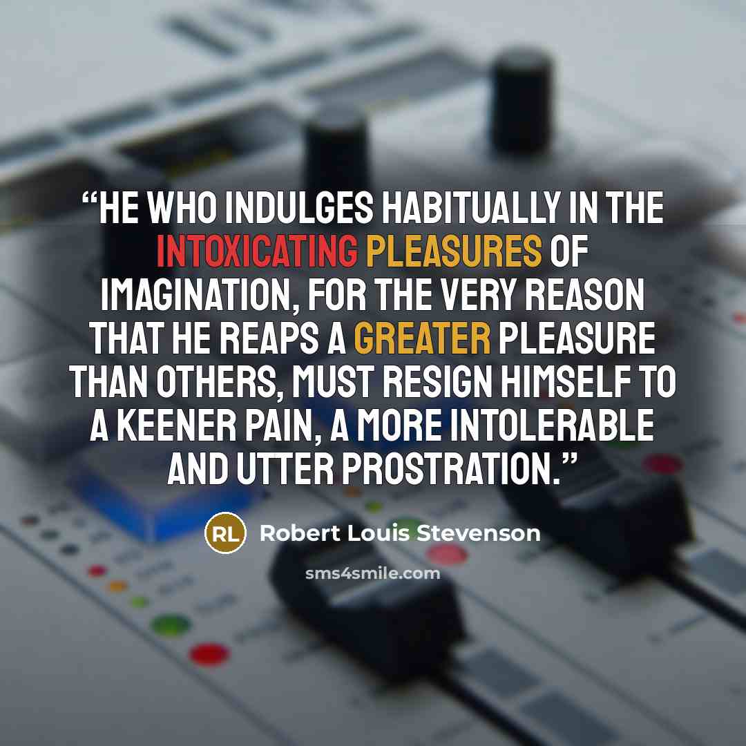 “He who indulges habitually in the intoxicating pleasures of imagination, for the very reason that he reaps a greater pleasure than others, must resign himself to a keener pain, a more intolerable and utter prostration.” quote by Robert Louis Stevenson