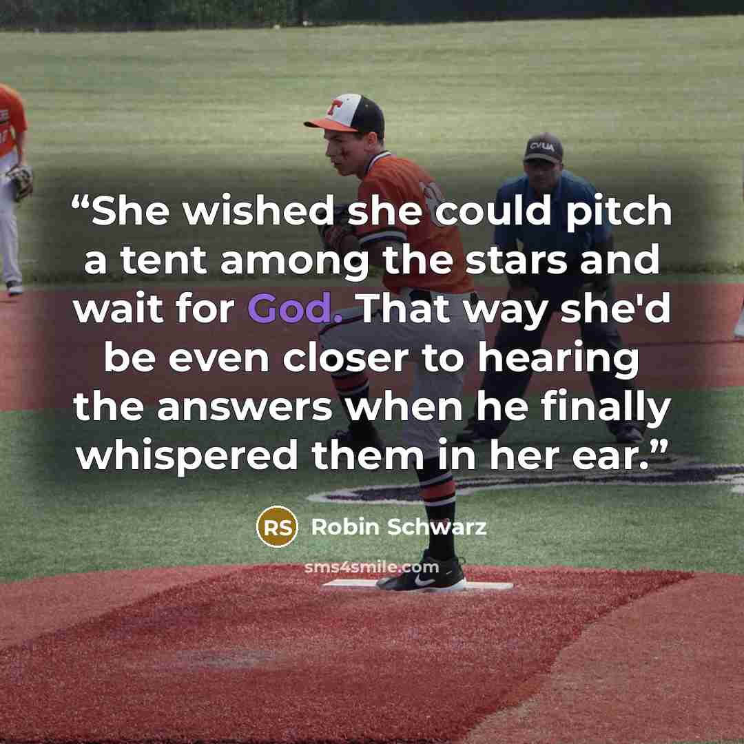 “She wished she could pitch a tent among the stars and wait for God. That way she'd be even closer to hearing the answers when he finally whispered them in her ear.” quote by Robin Schwarz