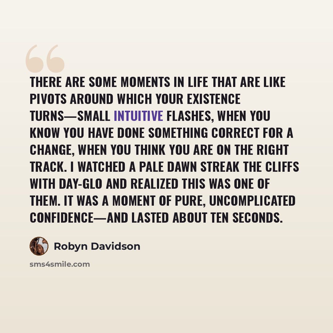 “There are some moments in life that are like pivots around which your existence turns—small intuitive flashes, when you know you have done something correct for a change, when you think you are on the right track. I watched a pale dawn streak the cliffs with Day-glo and realized this was one of…” quote by Robyn Davidson