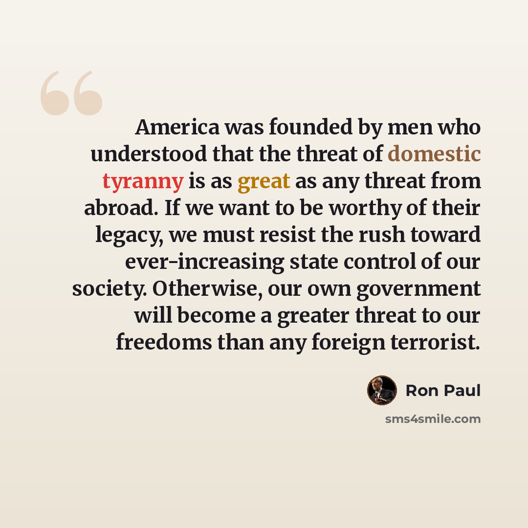 “America was founded by men who understood that the threat of domestic tyranny is as great as any threat from abroad. If we want to be worthy of their legacy, we must resist the rush toward ever-increasing state control of our society. Otherwise, our own government will become a greater threat to…” quote by Ron Paul