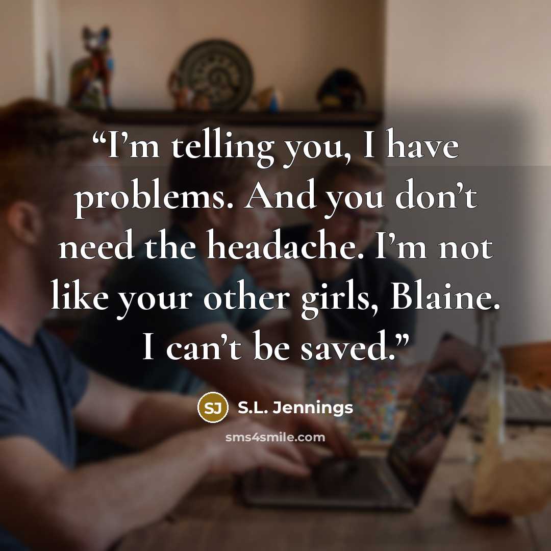 “I’m telling you, I have problems. And you don’t need the headache. I’m not like your other girls, Blaine. I can’t be saved.” quote by S.L. Jennings