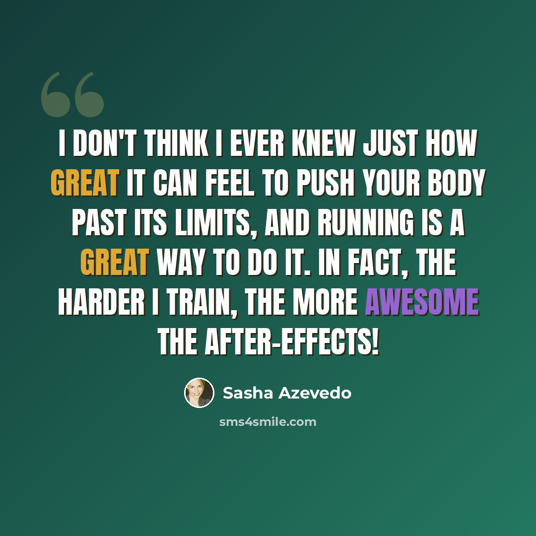 “I don't think I ever knew just how great it can feel to push your body past its limits, and running is a great way to do it. In fact, the harder I train, the more awesome the after-effects!” quote by Sasha Azevedo