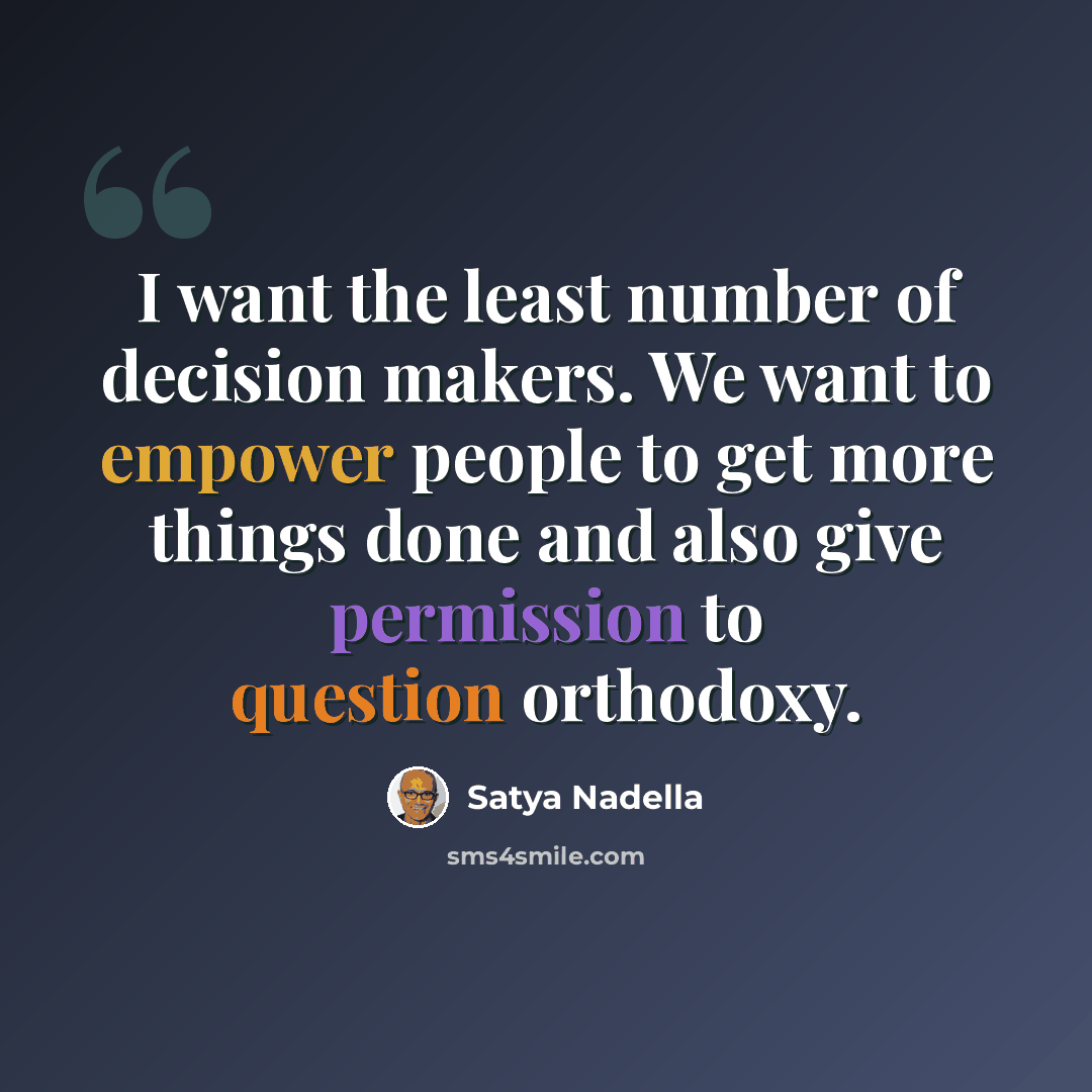 “I want the least number of decision makers. We want to empower people to get more things done and also give permission to question orthodoxy.” quote by Satya Nadella