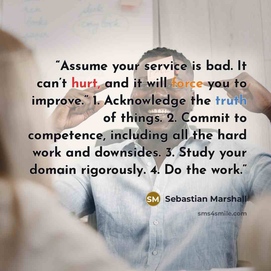 “Assume your service is bad. It can’t hurt, and it will force you to improve.” 1. Acknowledge the truth of things. 2. Commit to competence, including all the hard work and downsides. 3. Study your domain rigorously. 4. Do the work.” quote by Sebastian Marshall
