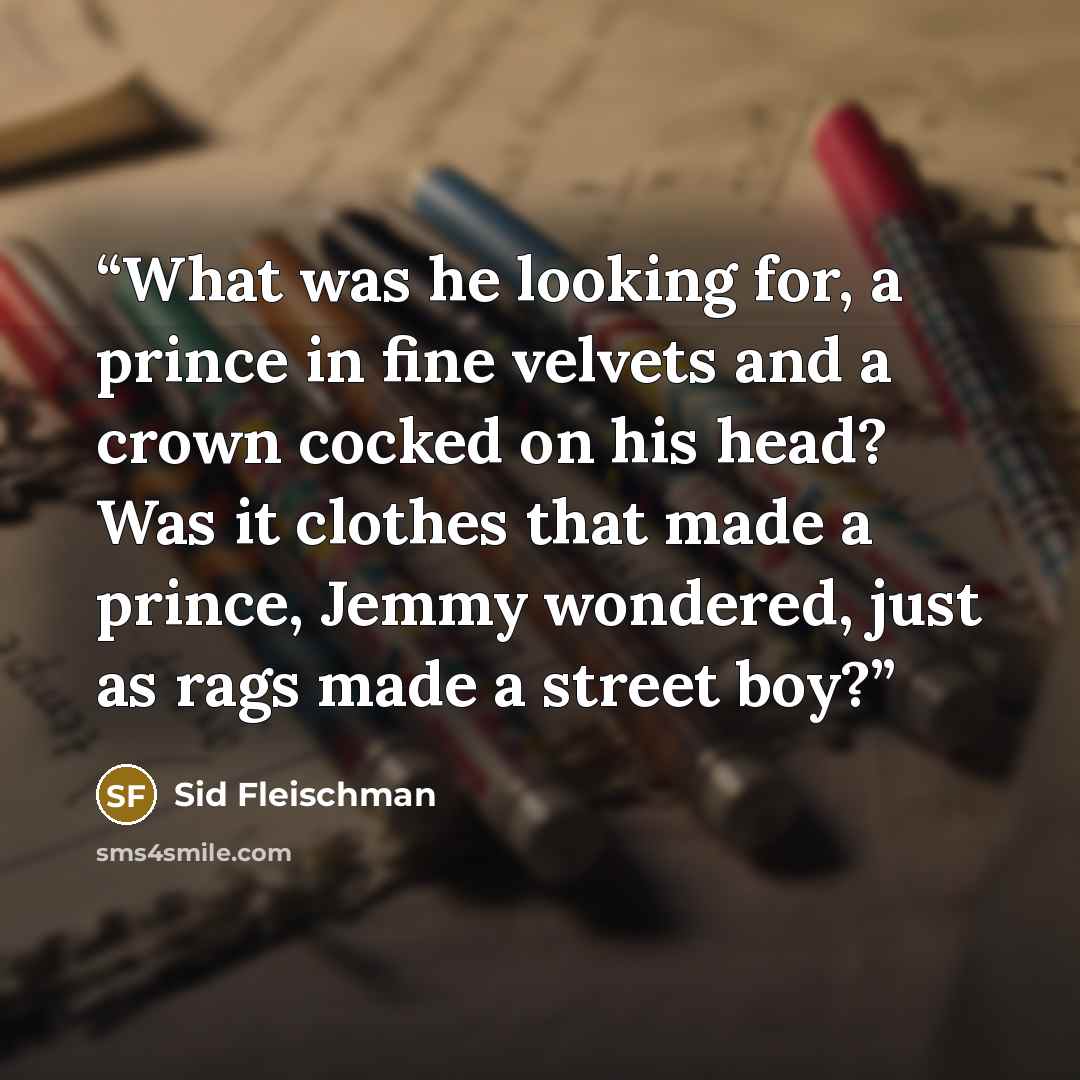 “What was he looking for, a prince in fine velvets and a crown cocked on his head? Was it clothes that made a prince, Jemmy wondered, just as rags made a street boy?” quote by Sid Fleischman
