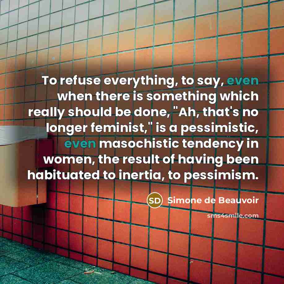 “To refuse everything, to say, even when there is something which really should be done, "Ah, that's no longer feminist," is a pessimistic, even masochistic tendency in women, the result of having been habituated to inertia, to pessimism.” quote by Simone de Beauvoir