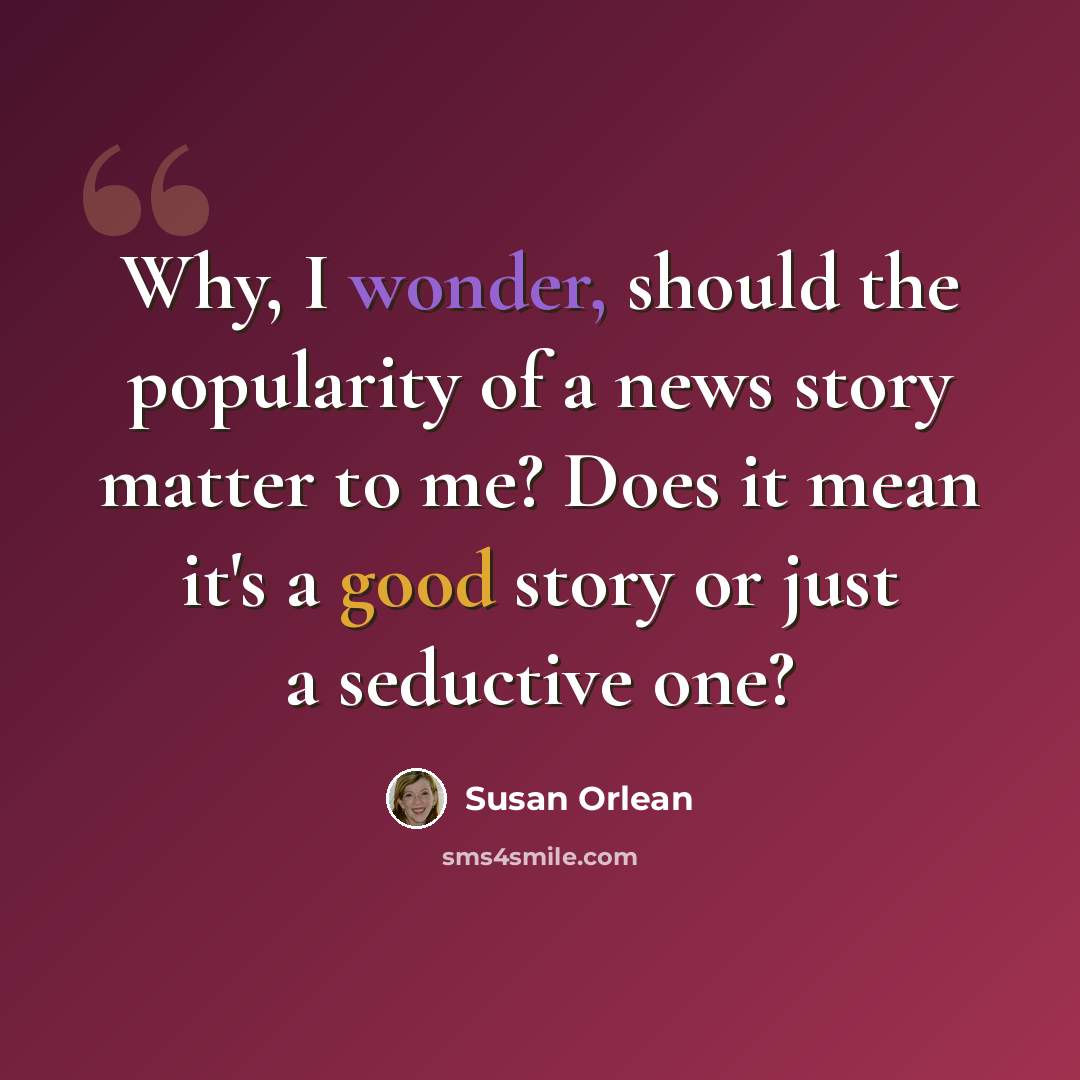 “Why, I wonder, should the popularity of a news story matter to me? Does it mean it's a good story or just a seductive one?” quote by Susan Orlean