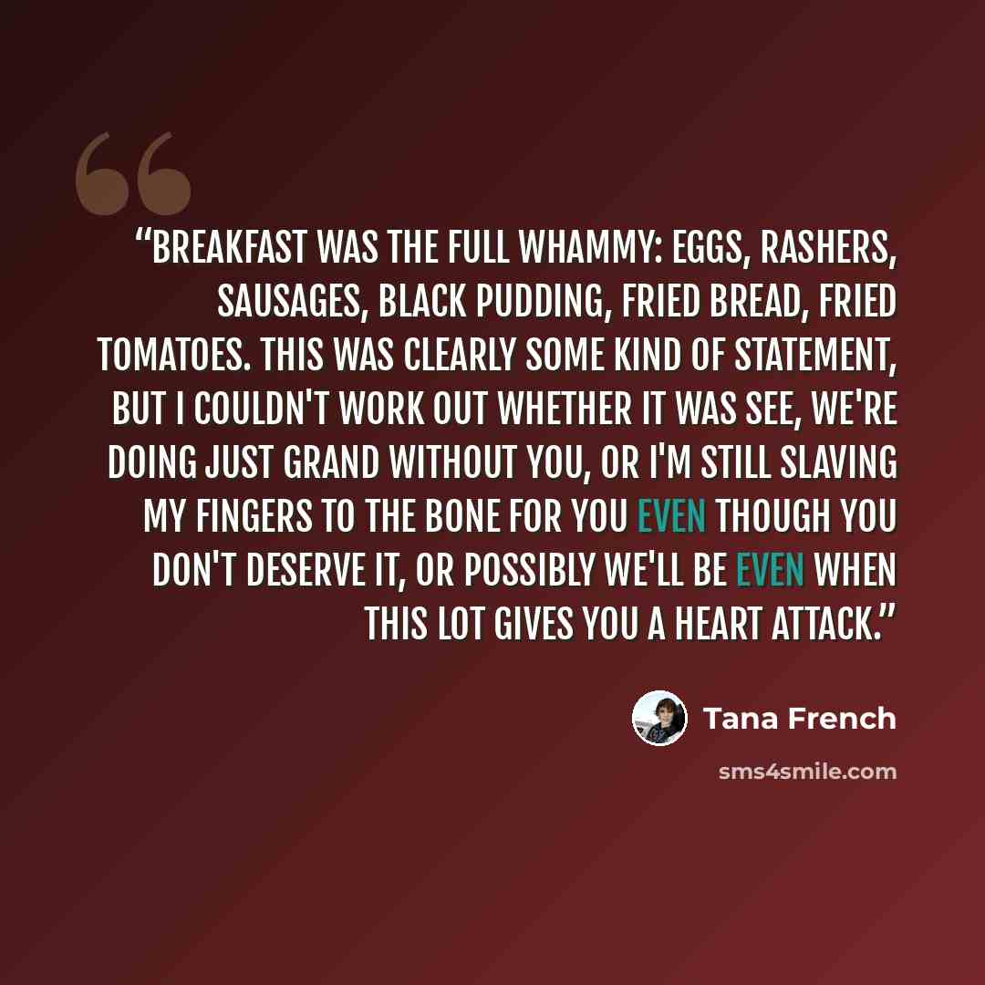 “Breakfast was the full whammy: eggs, rashers, sausages, black pudding, fried bread, fried tomatoes. This was clearly some kind of statement, but I couldn't work out whether it was See, we're doing just grand without you, or I'm still slaving my fingers to the bone for you even though you don't…” quote by Tana French