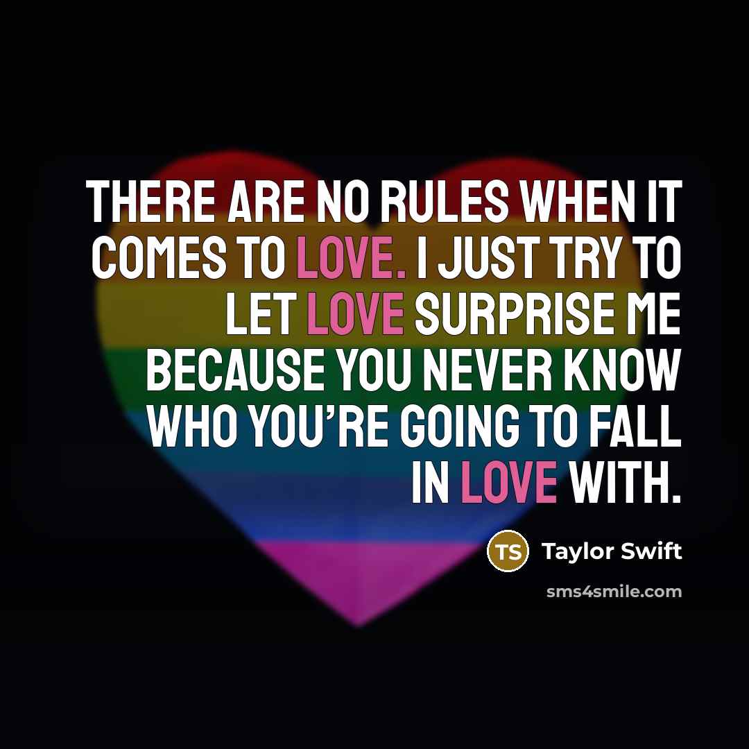 “There are no rules when it comes to love. I just try to let love surprise me because you never know who you’re going to fall in love with.” quote by Taylor Swift