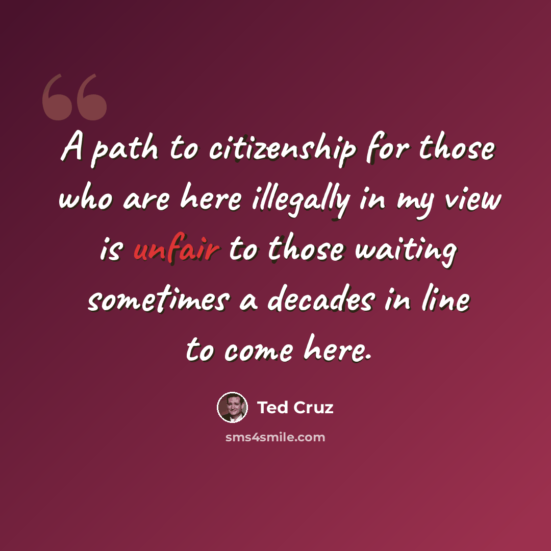 “A path to citizenship for those who are here illegally in my view is unfair to those waiting sometimes a decades in line to come here.” quote by Ted Cruz