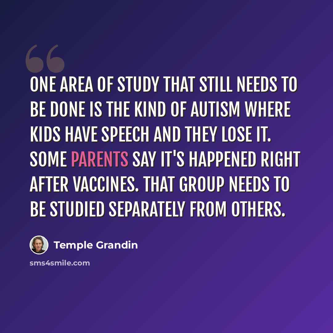 “One area of study that still needs to be done is the kind of autism where kids have speech and they lose it. Some parents say it's happened right after vaccines. That group needs to be studied separately from others.” quote by Temple Grandin