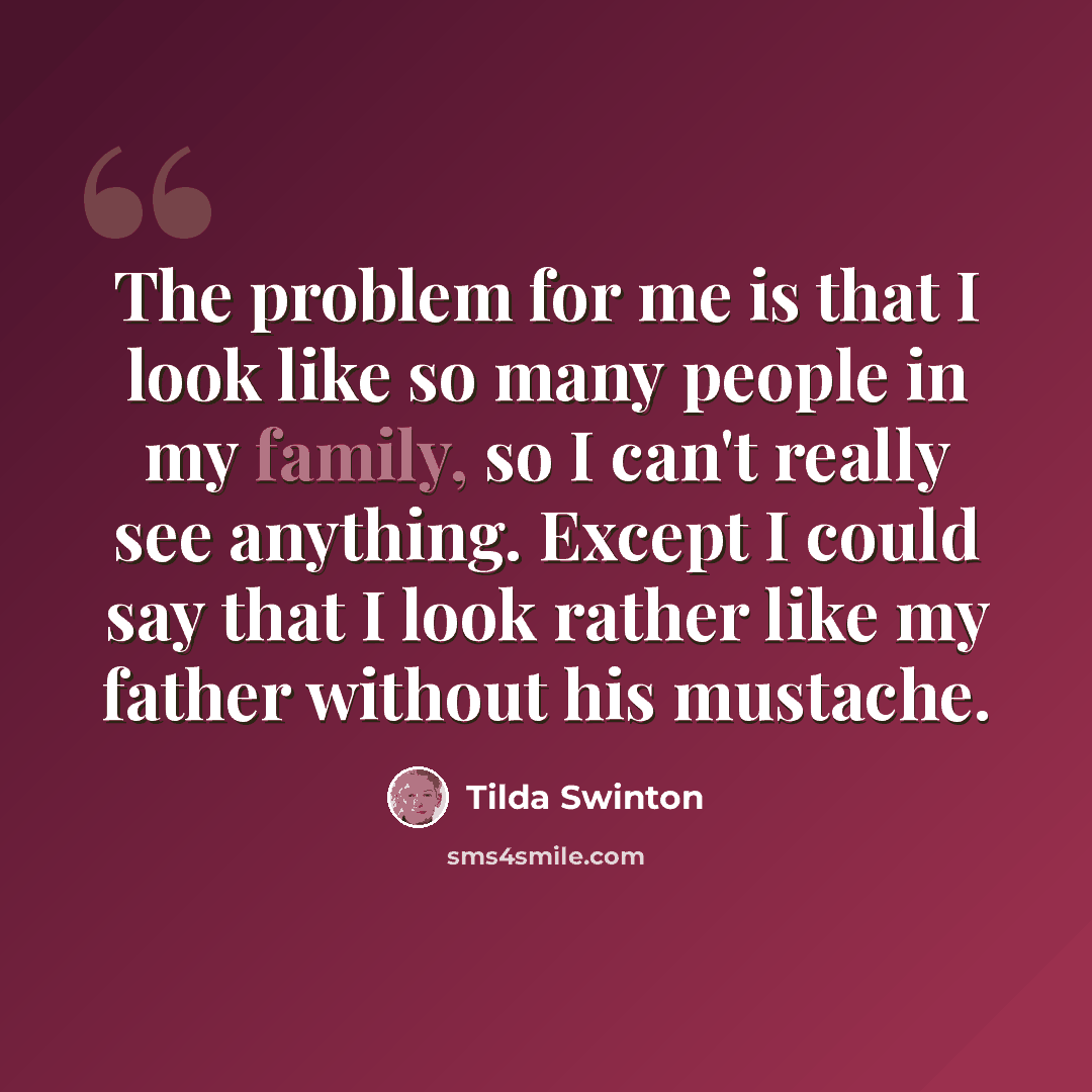 “The problem for me is that I look like so many people in my family, so I can't really see anything. Except I could say that I look rather like my father without his mustache.” quote by Tilda Swinton