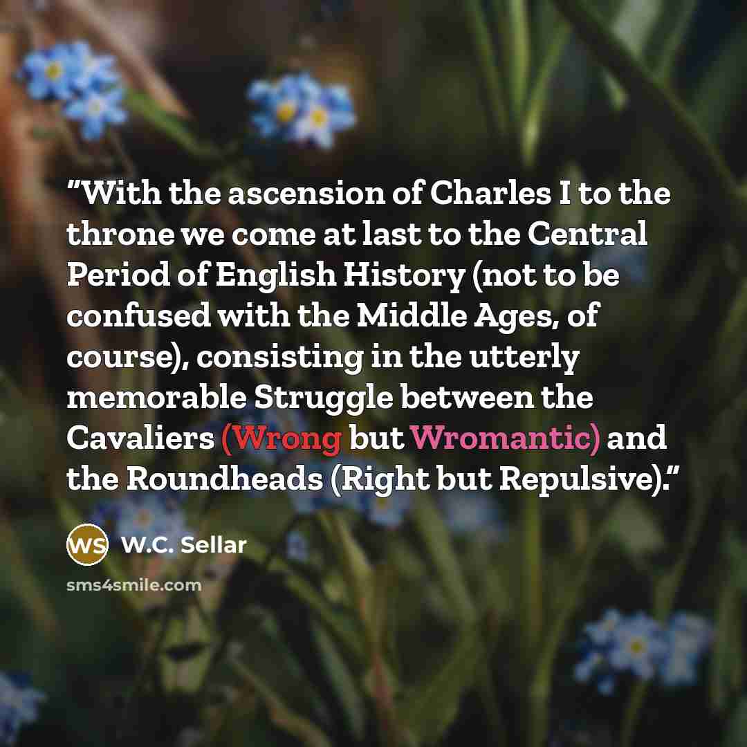 “With the ascension of Charles I to the throne we come at last to the Central Period of English History (not to be confused with the Middle Ages, of course), consisting in the utterly memorable Struggle between the Cavaliers (Wrong but Wromantic) and the Roundheads (Right but Repulsive).” quote by W.C. Sellar