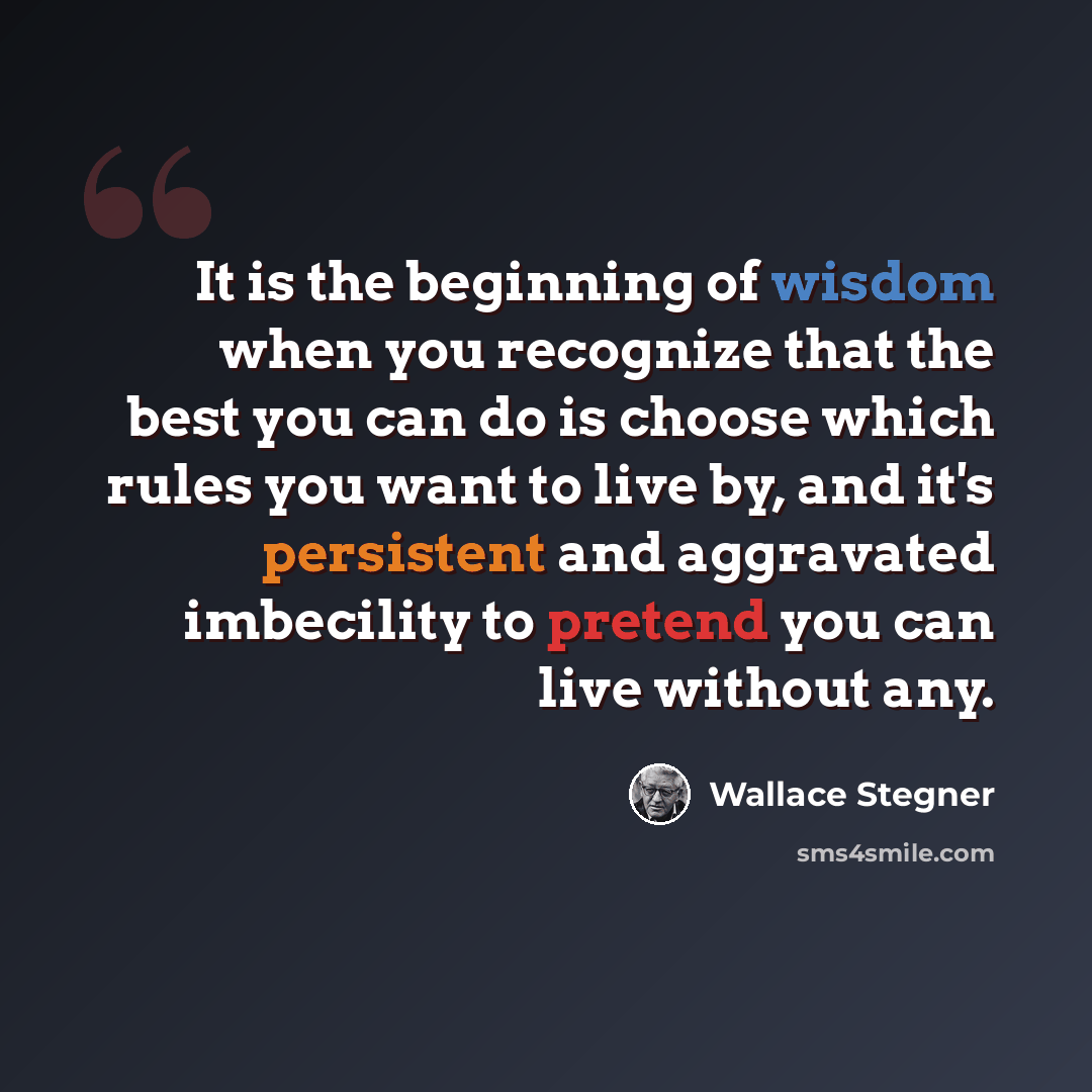 “It is the beginning of wisdom when you recognize that the best you can do is choose which rules you want to live by, and it's persistent and aggravated imbecility to pretend you can live without any.” quote by Wallace Stegner