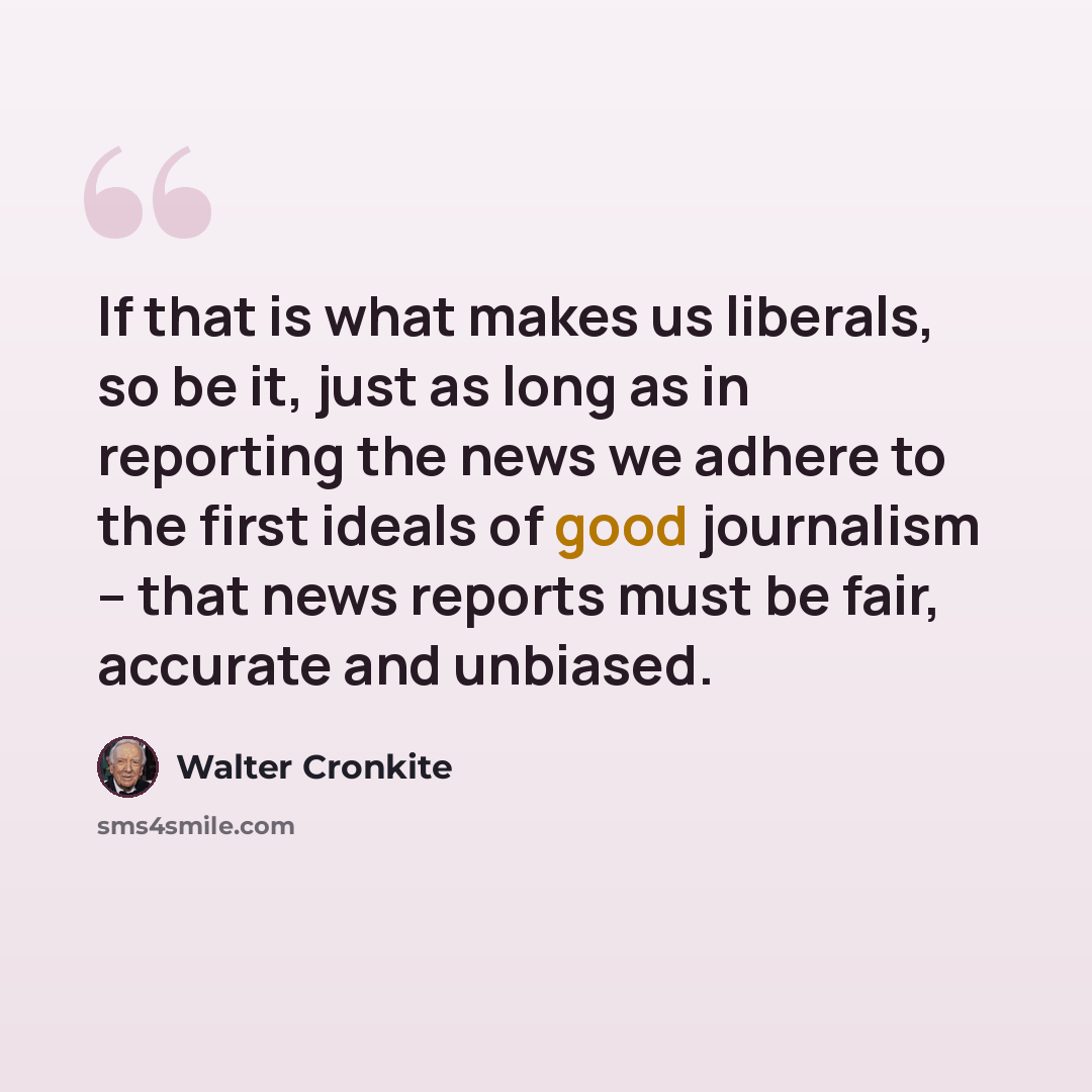 “If that is what makes us liberals, so be it, just as long as in reporting the news we adhere to the first ideals of good journalism -- that news reports must be fair, accurate and unbiased.” quote by Walter Cronkite