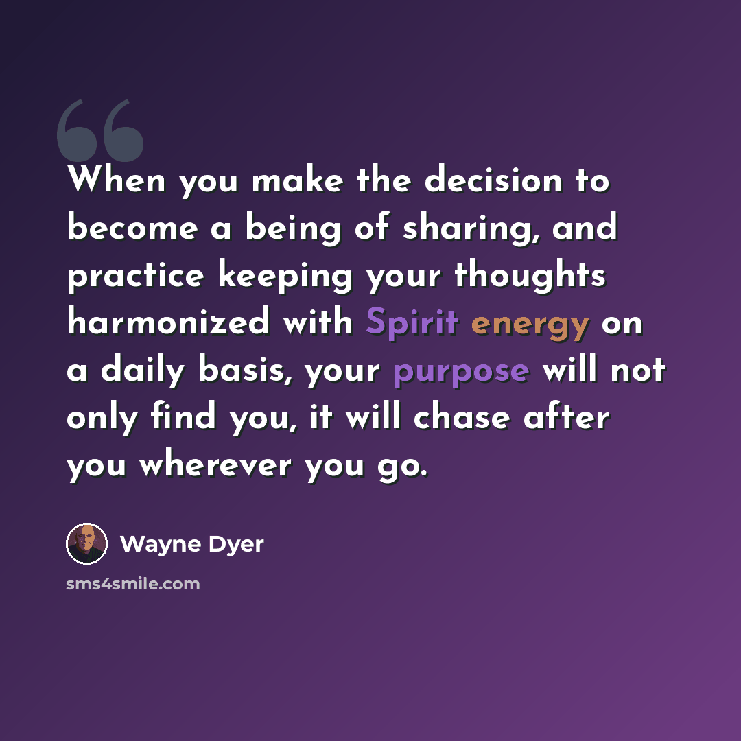 “When you make the decision to become a being of sharing, and practice keeping your thoughts harmonized with Spirit energy on a daily basis, your purpose will not only find you, it will chase after you wherever you go.” quote by Wayne Dyer