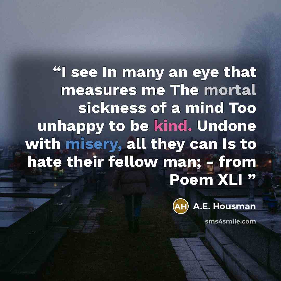“I see In many an eye that measures me The mortal sickness of a mind Too unhappy to be kind. Undone with misery, all they can Is to hate their fellow man; - from Poem XLI” quote by A.E. Housman