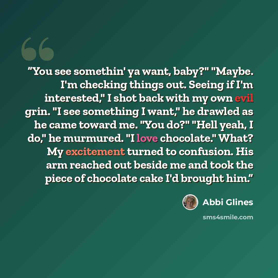 “You see somethin' ya want, baby?" "Maybe. I'm checking things out. Seeing if I'm interested," I shot back with my own evil grin. "I see something I want," he drawled as he came toward me. "You do?" "Hell yeah, I do," he murmured. "I love chocolate." What? My excitement turned to confusion. His arm…” quote by Abbi Glines