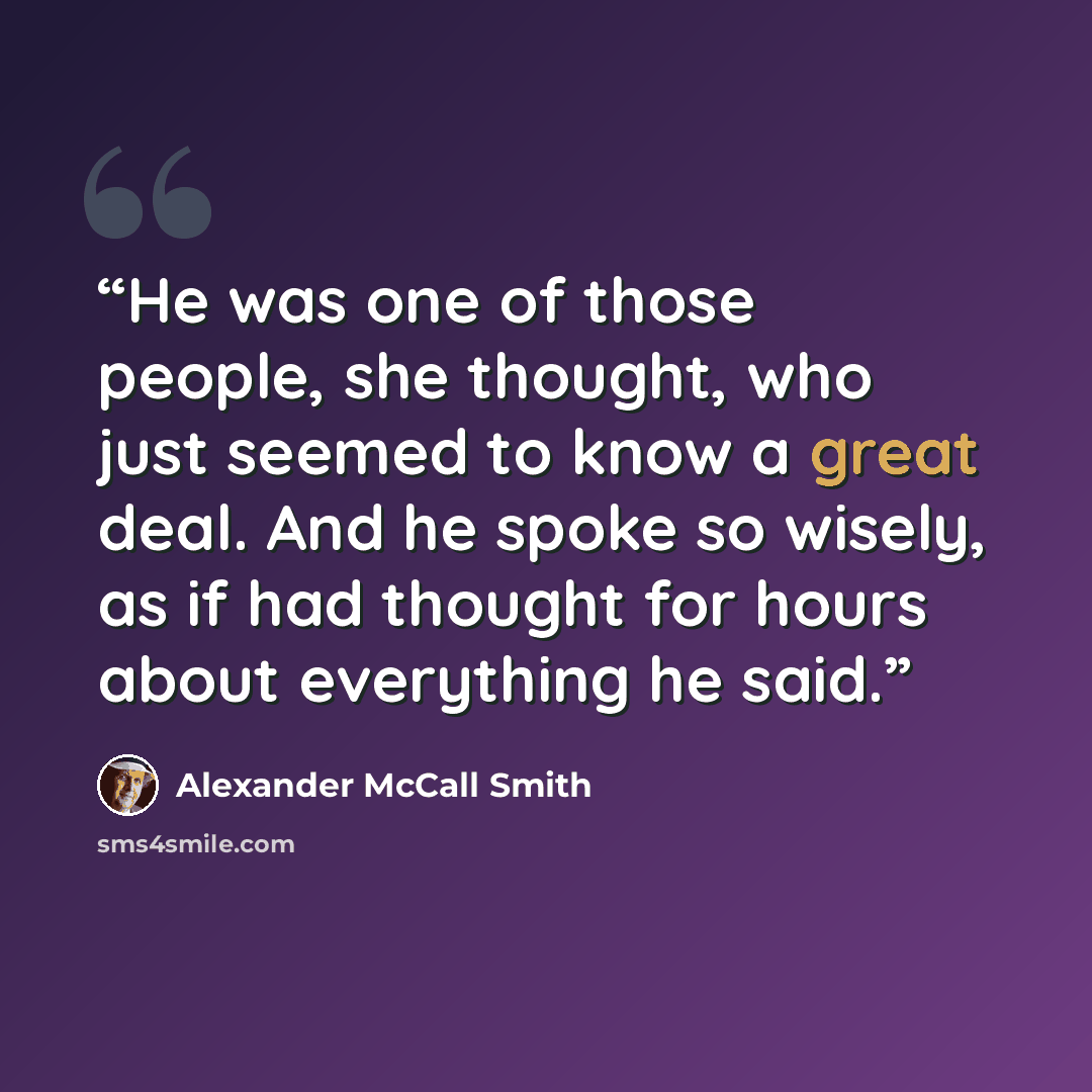 “He was one of those people, she thought, who just seemed to know a great deal. And he spoke so wisely, as if had thought for hours about everything he said.” quote by Alexander McCall Smith