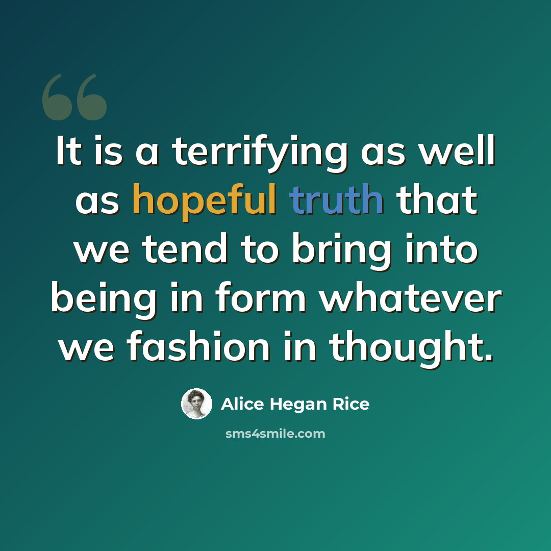 “It is a terrifying as well as hopeful truth that we tend to bring into being in form whatever we fashion in thought.” quote by Alice Hegan Rice