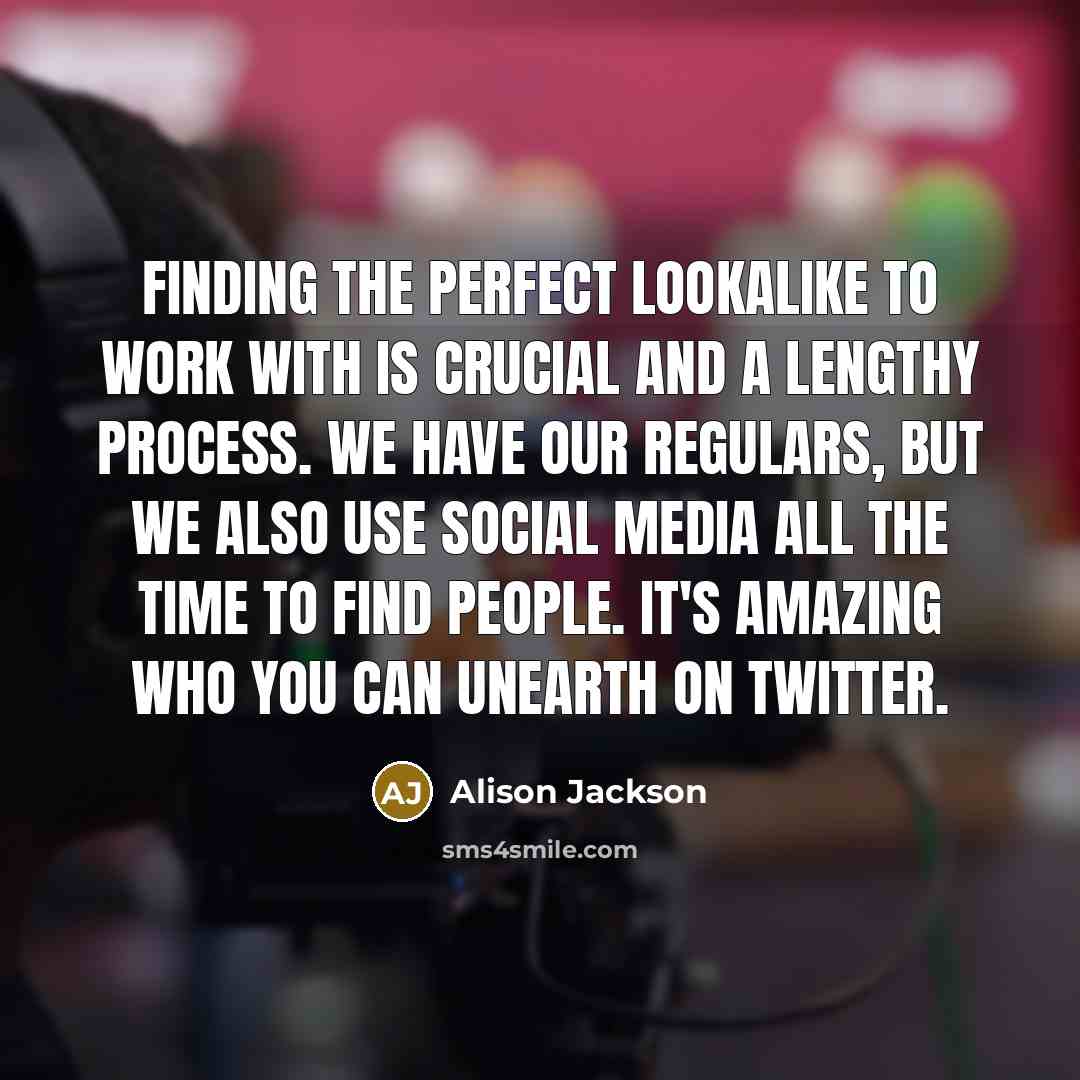 “Finding the perfect lookalike to work with is crucial and a lengthy process. We have our regulars, but we also use social media all the time to find people. It's amazing who you can unearth on Twitter.” quote by Alison Jackson