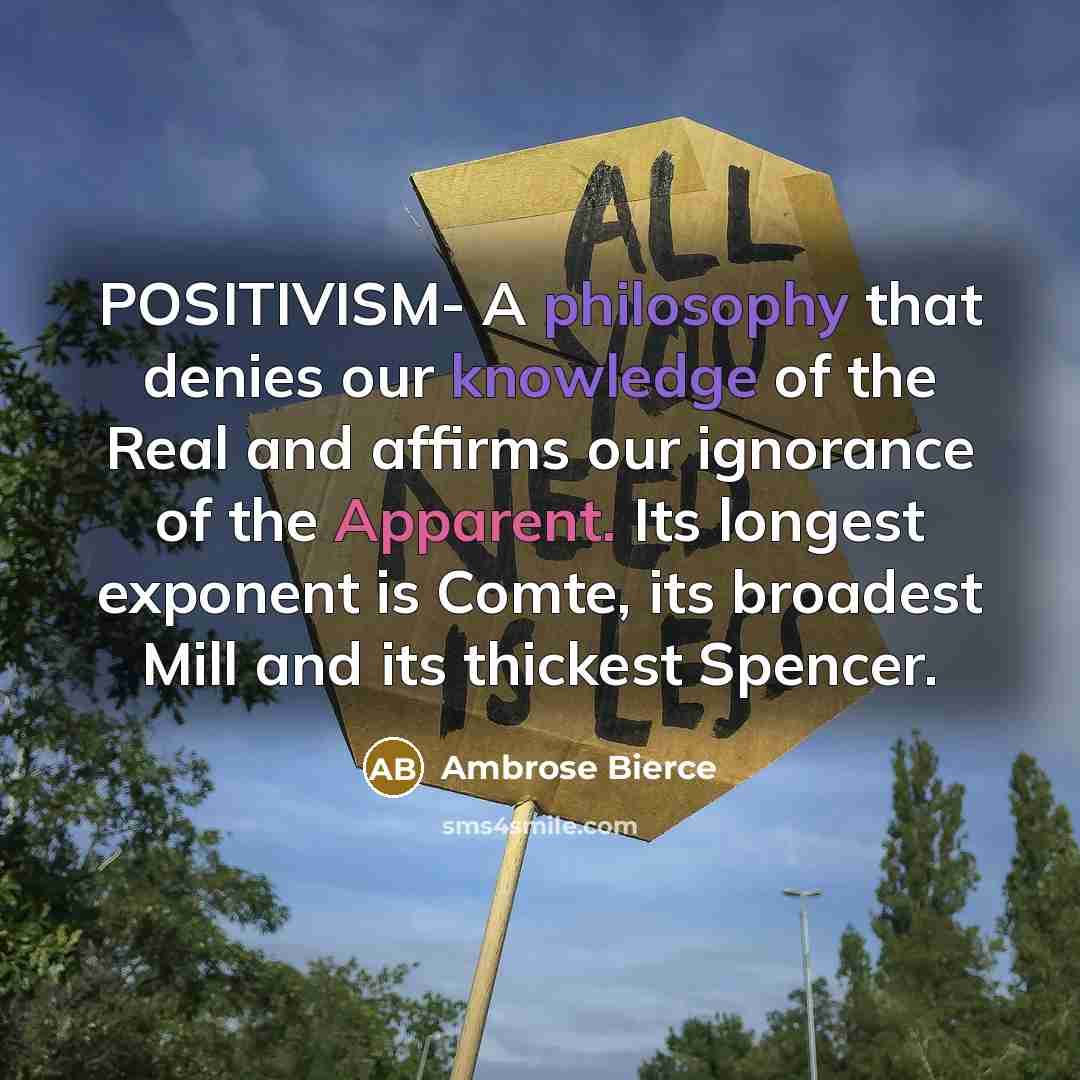“POSITIVISM- A philosophy that denies our knowledge of the Real and affirms our ignorance of the Apparent. Its longest exponent is Comte, its broadest Mill and its thickest Spencer.” quote by Ambrose Bierce