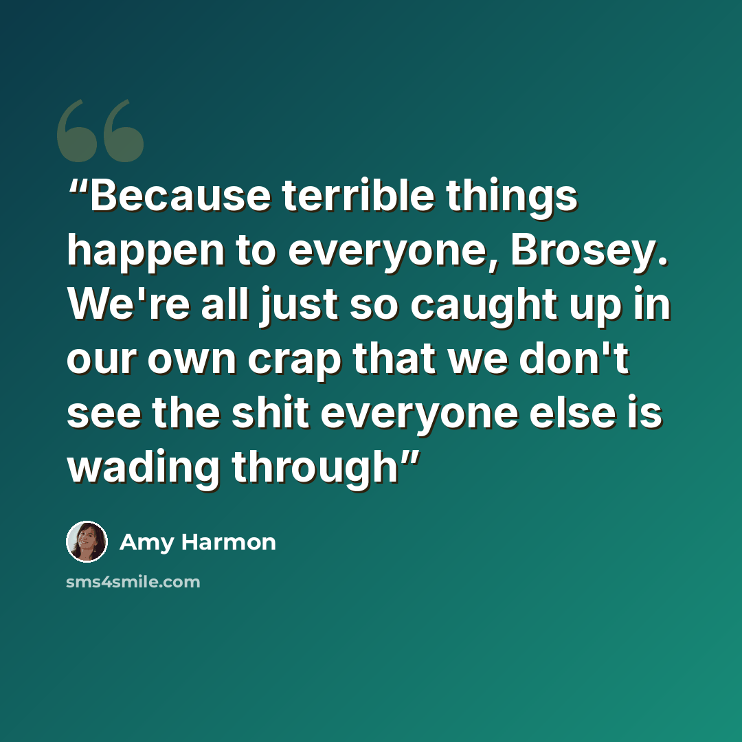 “Because terrible things happen to everyone, Brosey. We're all just so caught up in our own crap that we don't see the shit everyone else is wading through” quote by Amy Harmon