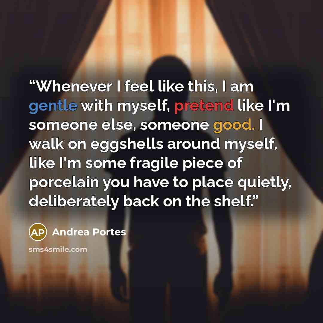 “Whenever I feel like this, I am gentle with myself, pretend like I'm someone else, someone good. I walk on eggshells around myself, like I'm some fragile piece of porcelain you have to place quietly, deliberately back on the shelf.” quote by Andrea Portes