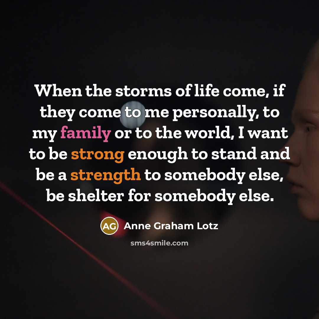 “When the storms of life come, if they come to me personally, to my family or to the world, I want to be strong enough to stand and be a strength to somebody else, be shelter for somebody else.” quote by Anne Graham Lotz