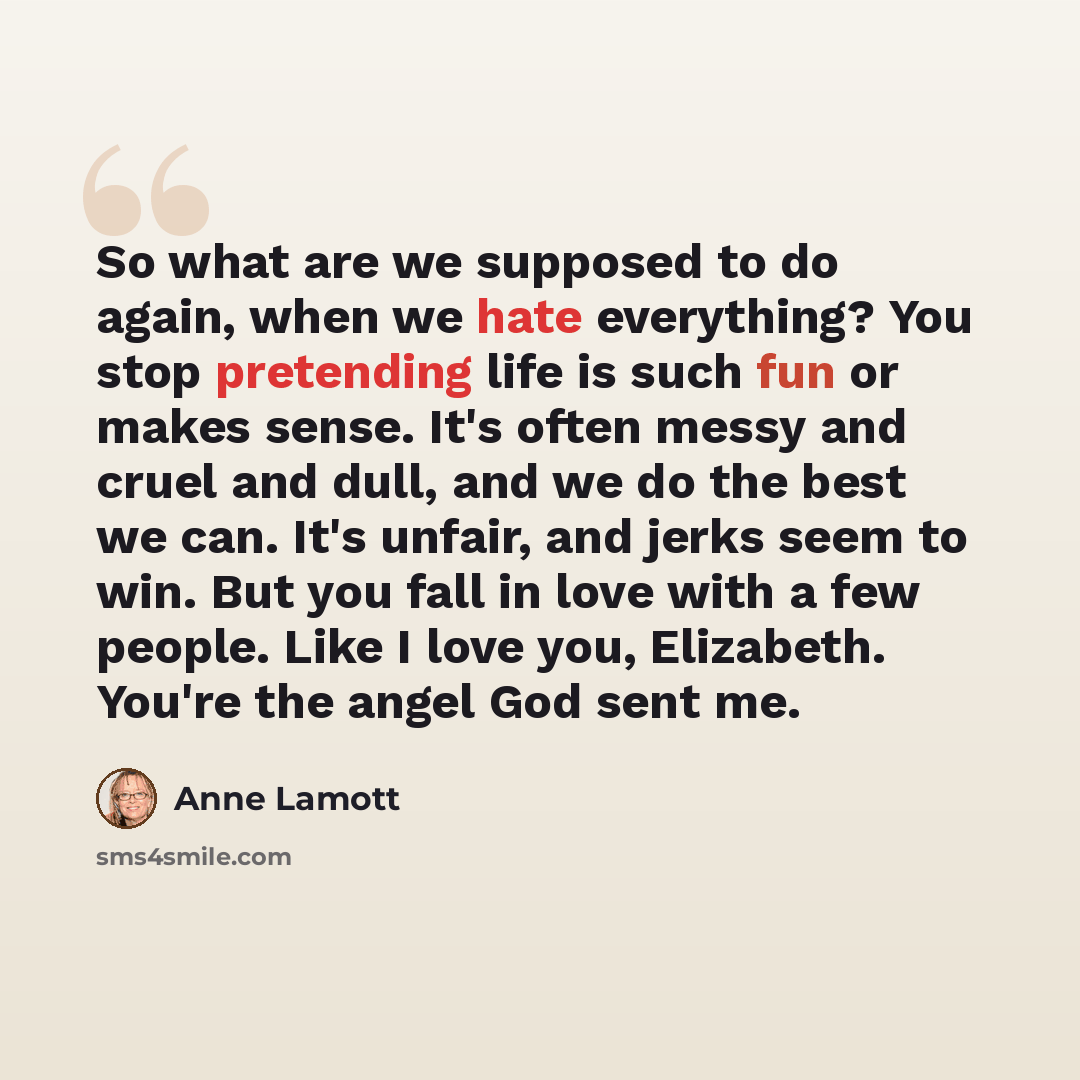 “So what are we supposed to do again, when we hate everything? You stop pretending life is such fun or makes sense. It's often messy and cruel and dull, and we do the best we can. It's unfair, and jerks seem to win. But you fall in love with a few people. Like I love you, Elizabeth. You're the…” quote by Anne Lamott