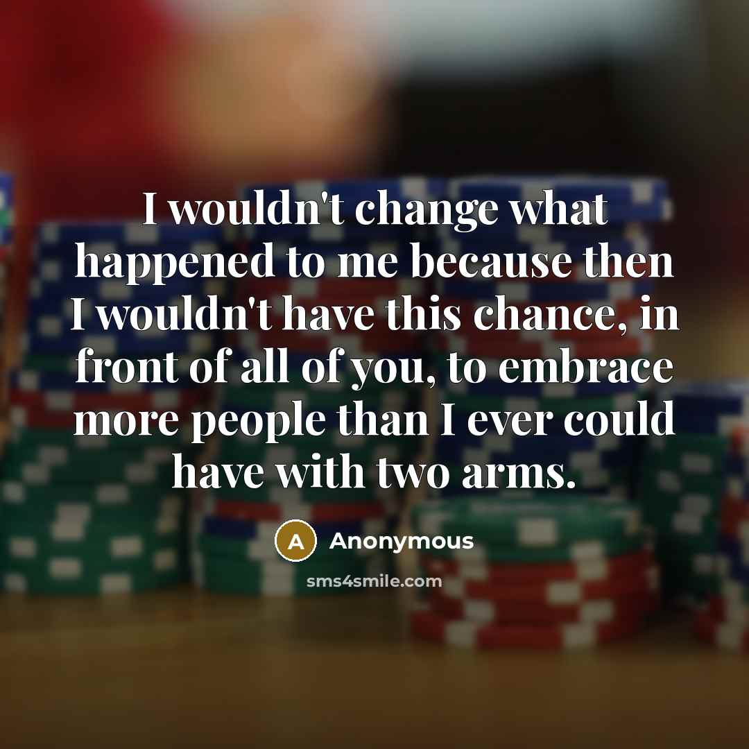 “I wouldn't change what happened to me because then I wouldn't have this chance, in front of all of you, to embrace more people than I ever could have with two arms.” quote by Anonymous