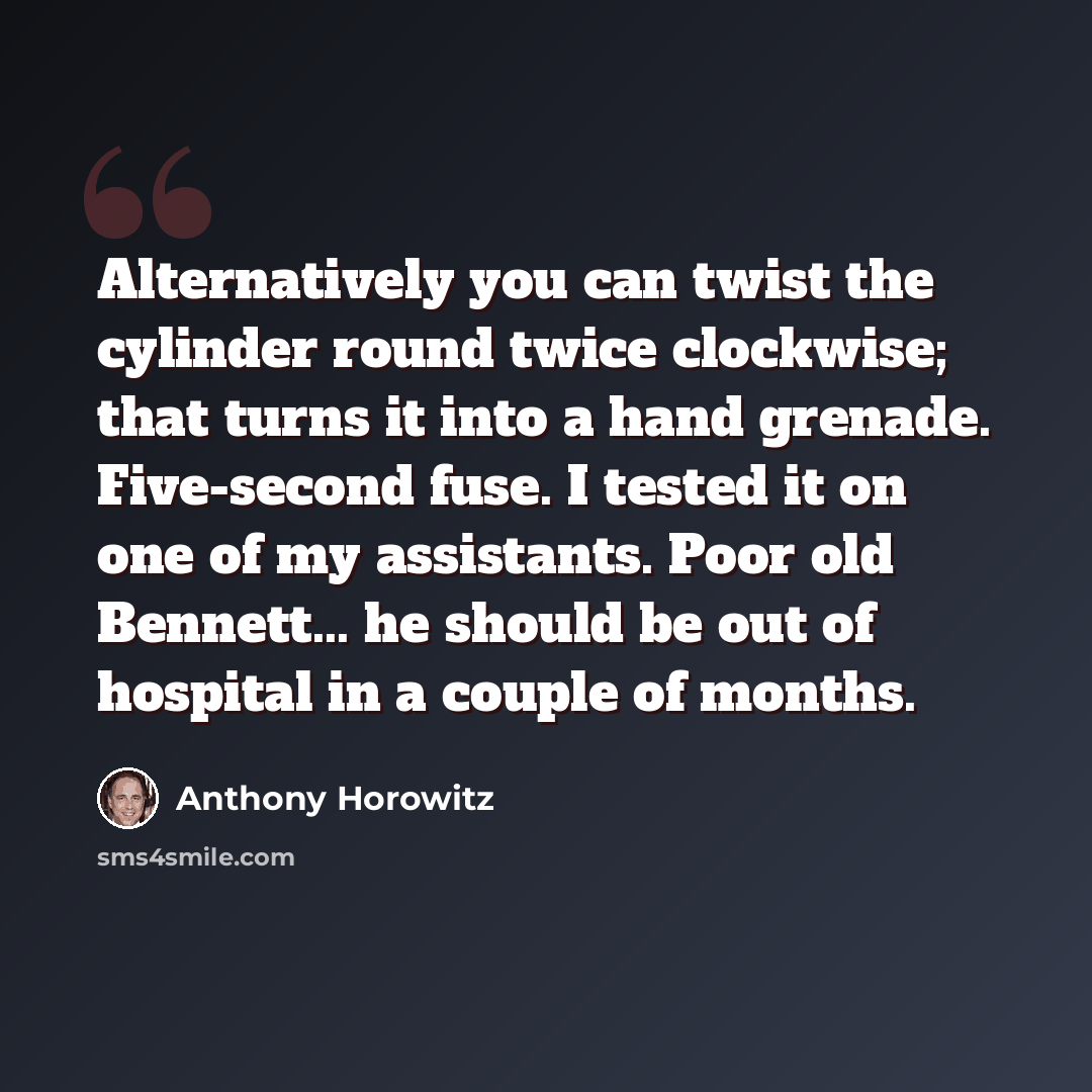 “Alternatively you can twist the cylinder round twice clockwise; that turns it into a hand grenade. Five-second fuse. I tested it on one of my assistants. Poor old Bennett... he should be out of hospital in a couple of months.” quote by Anthony Horowitz