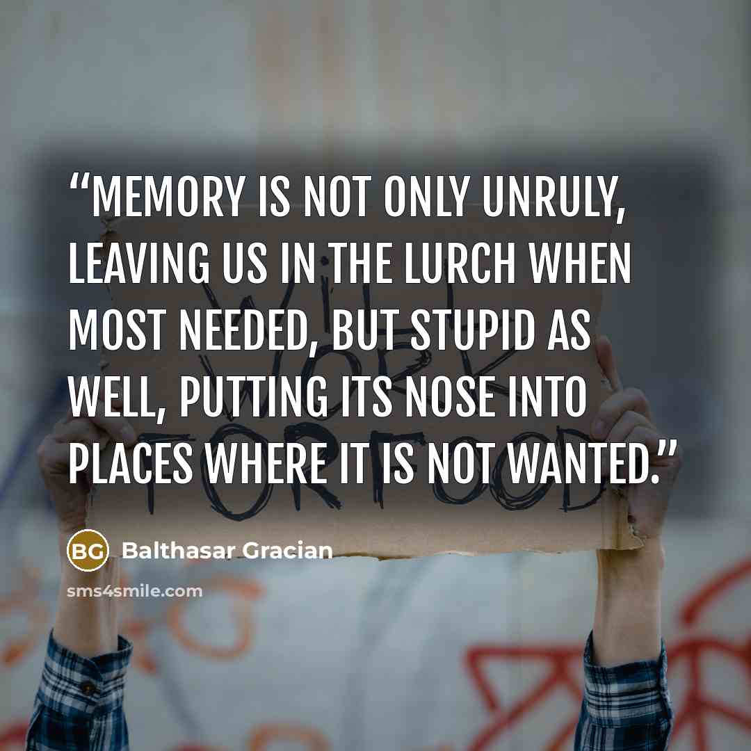 “Memory is not only unruly, leaving us in the lurch when most needed, but stupid as well, putting its nose into places where it is not wanted.” quote by Balthasar Gracian