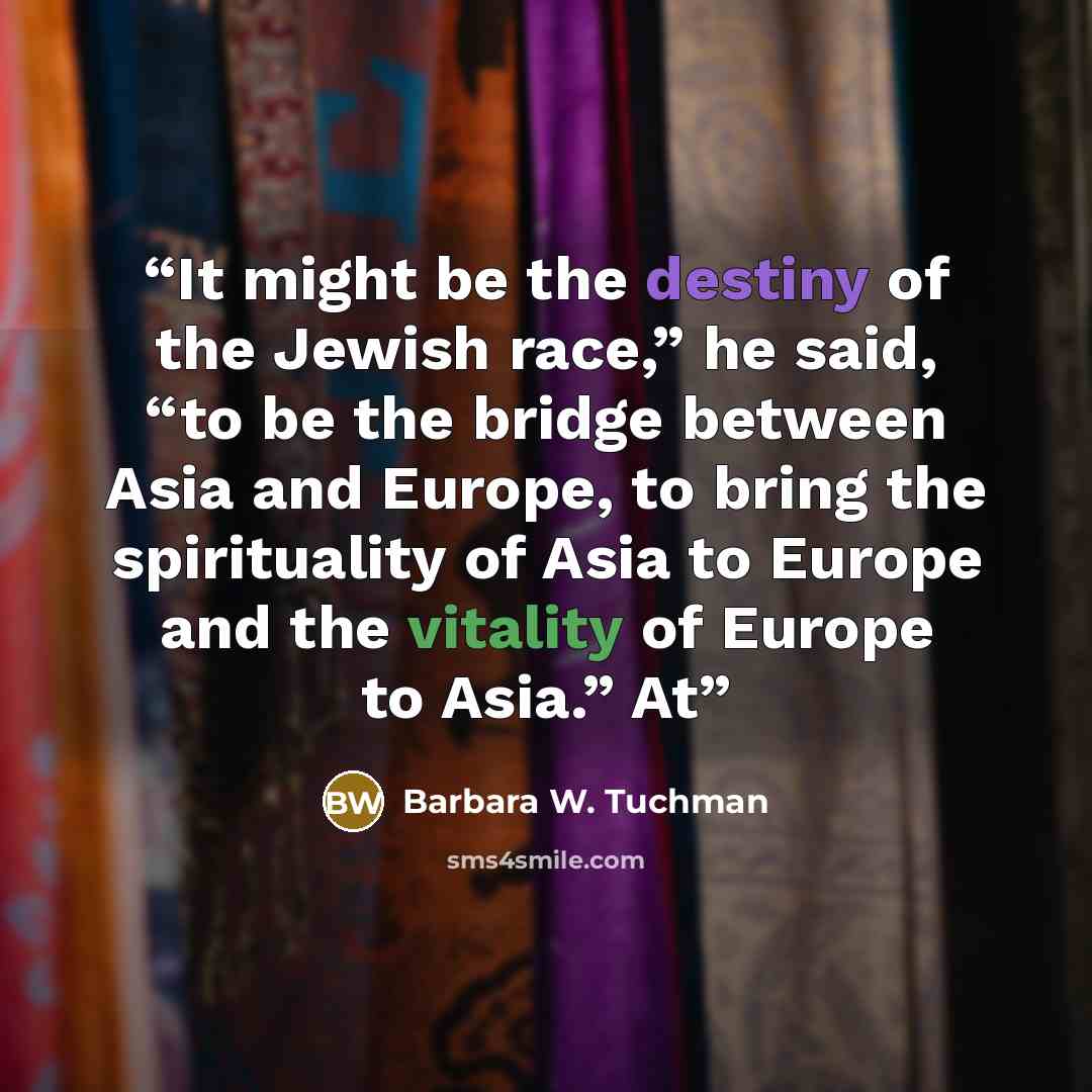 “It might be the destiny of the Jewish race,” he said, “to be the bridge between Asia and Europe, to bring the spirituality of Asia to Europe and the vitality of Europe to Asia.” At” quote by Barbara W. Tuchman