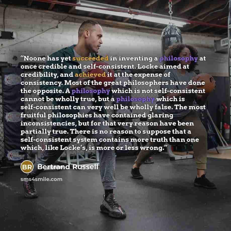 “Noone has yet succeeded in inventing a philosophy at once credible and self-consistent. Locke aimed at credibility, and achieved it at the expense of consistency. Most of the great philosophers have done the opposite. A philosophy which is not self-consistent cannot be wholly true, but a…” quote by Bertrand Russell