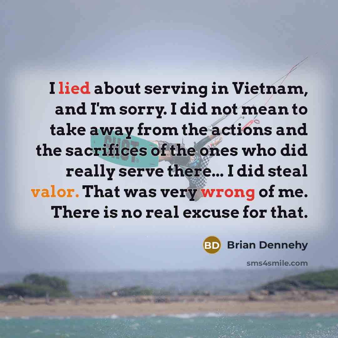 “I lied about serving in Vietnam, and I'm sorry. I did not mean to take away from the actions and the sacrifices of the ones who did really serve there... I did steal valor. That was very wrong of me. There is no real excuse for that.” quote by Brian Dennehy