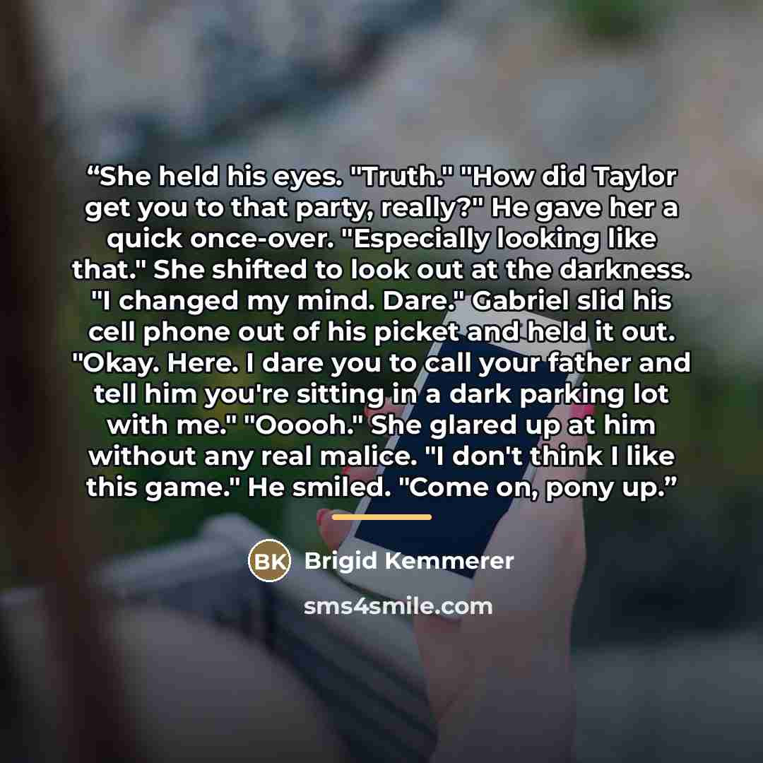 “She held his eyes. "Truth." "How did Taylor get you to that party, really?" He gave her a quick once-over. "Especially looking like that." She shifted to look out at the darkness. "I changed my mind. Dare." Gabriel slid his cell phone out of his picket and held it out. "Okay. Here. I dare you to…” quote by Brigid Kemmerer