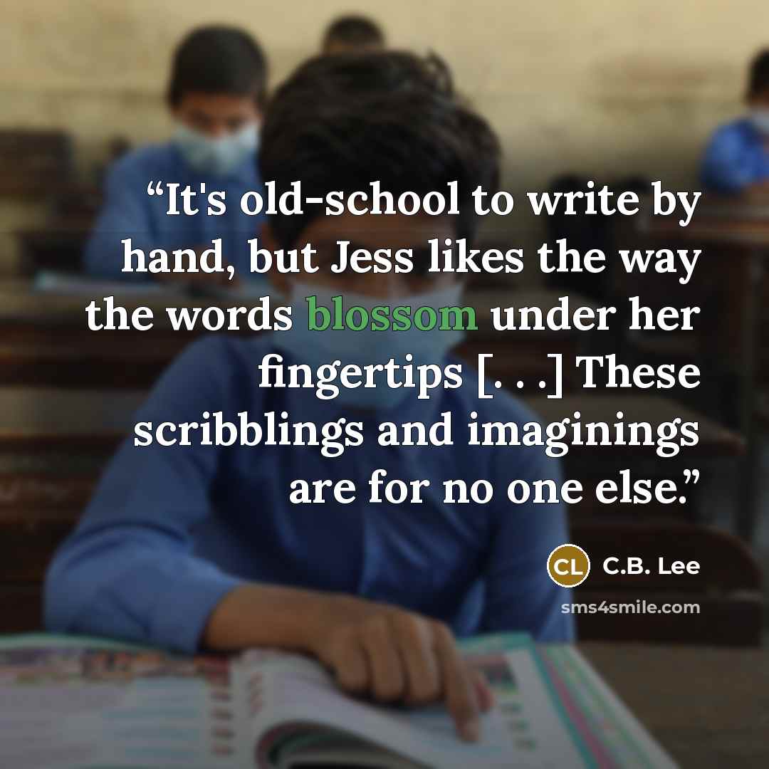 “It's old-school to write by hand, but Jess likes the way the words blossom under her fingertips [. . .] These scribblings and imaginings are for no one else.” quote by C.B. Lee
