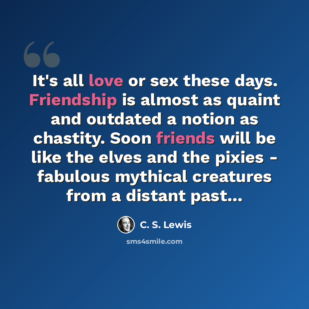“It's all love or sex these days. Friendship is almost as quaint and outdated a notion as chastity. Soon friends will be like the elves and the pixies - fabulous mythical creatures from a distant past…” quote by C. S. Lewis